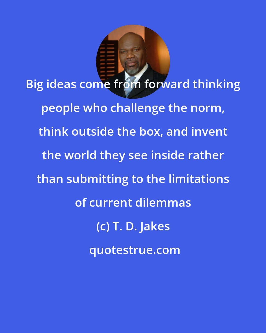 T. D. Jakes: Big ideas come from forward thinking people who challenge the norm, think outside the box, and invent the world they see inside rather than submitting to the limitations of current dilemmas