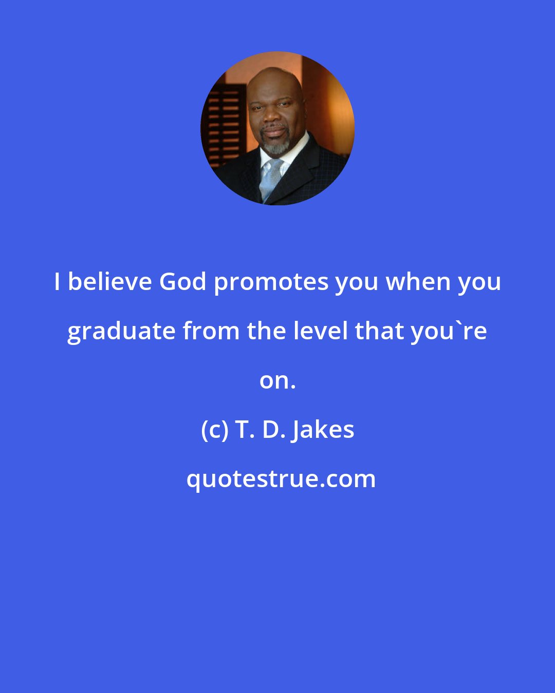 T. D. Jakes: I believe God promotes you when you graduate from the level that you're on.