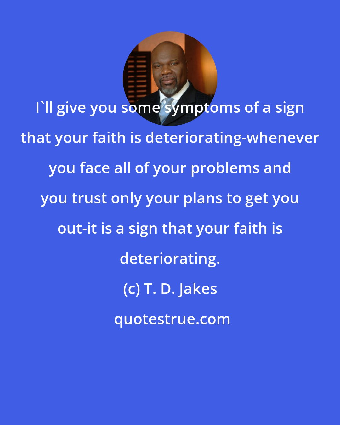 T. D. Jakes: I'll give you some symptoms of a sign that your faith is deteriorating-whenever you face all of your problems and you trust only your plans to get you out-it is a sign that your faith is deteriorating.