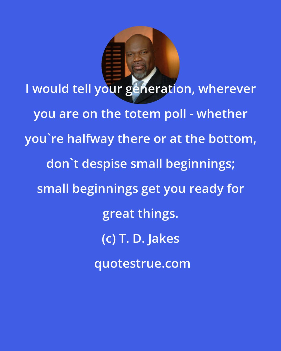 T. D. Jakes: I would tell your generation, wherever you are on the totem poll - whether you're halfway there or at the bottom, don't despise small beginnings; small beginnings get you ready for great things.