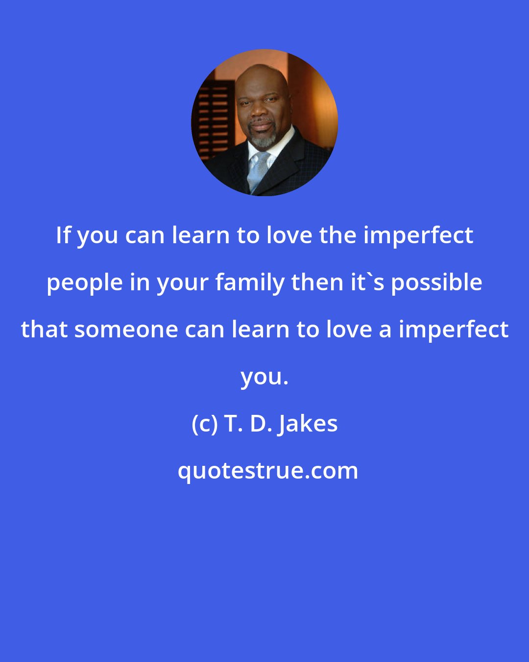 T. D. Jakes: If you can learn to love the imperfect people in your family then it's possible that someone can learn to love a imperfect you.