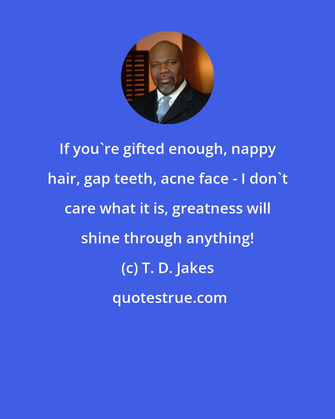 T. D. Jakes: If you're gifted enough, nappy hair, gap teeth, acne face - I don't care what it is, greatness will shine through anything!