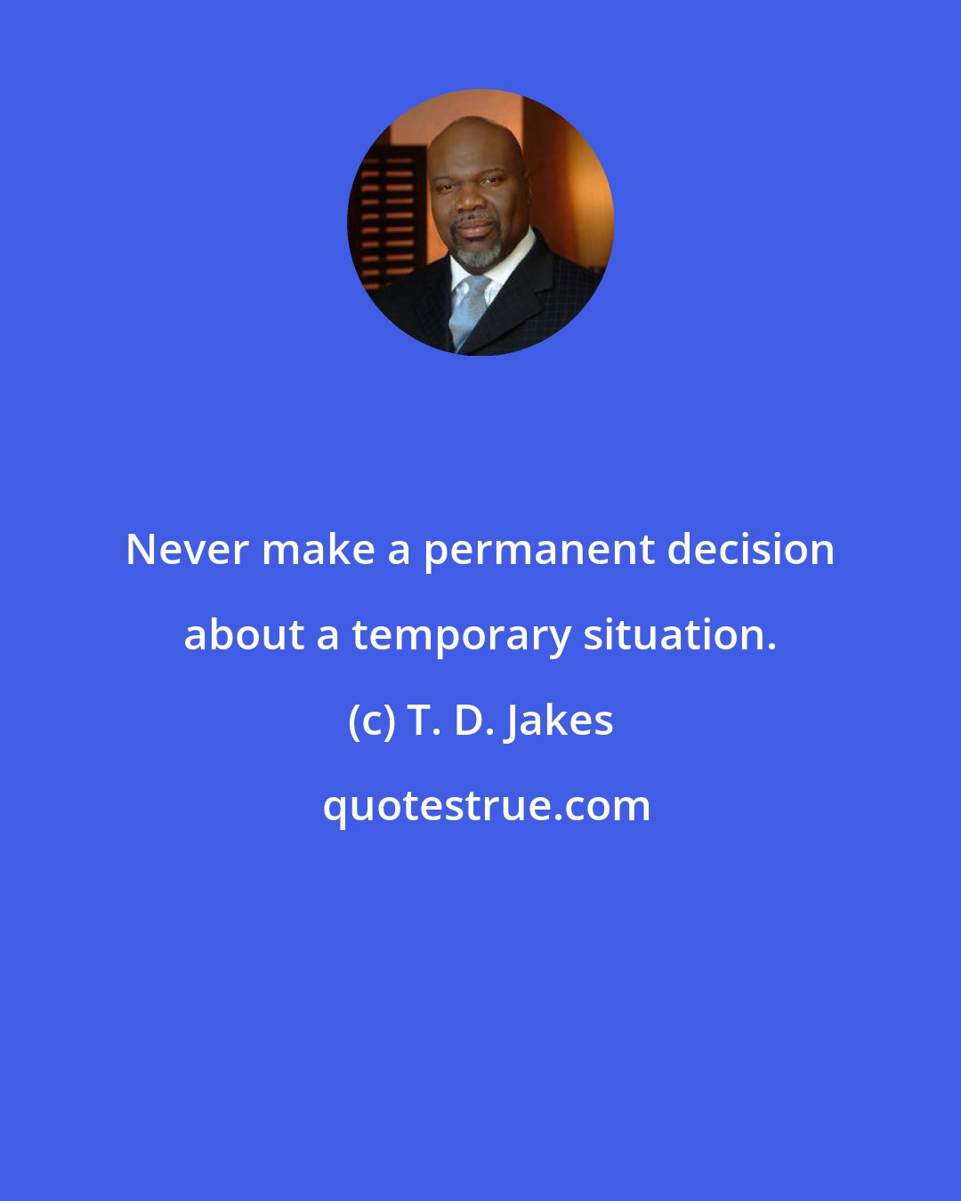 T. D. Jakes: Never make a permanent decision about a temporary situation.