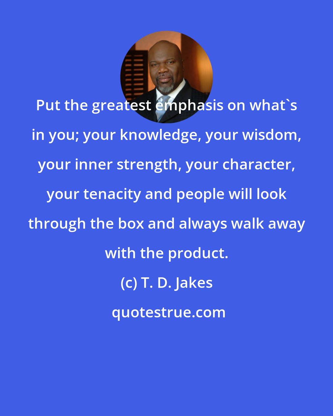 T. D. Jakes: Put the greatest emphasis on what's in you; your knowledge, your wisdom, your inner strength, your character, your tenacity and people will look through the box and always walk away with the product.