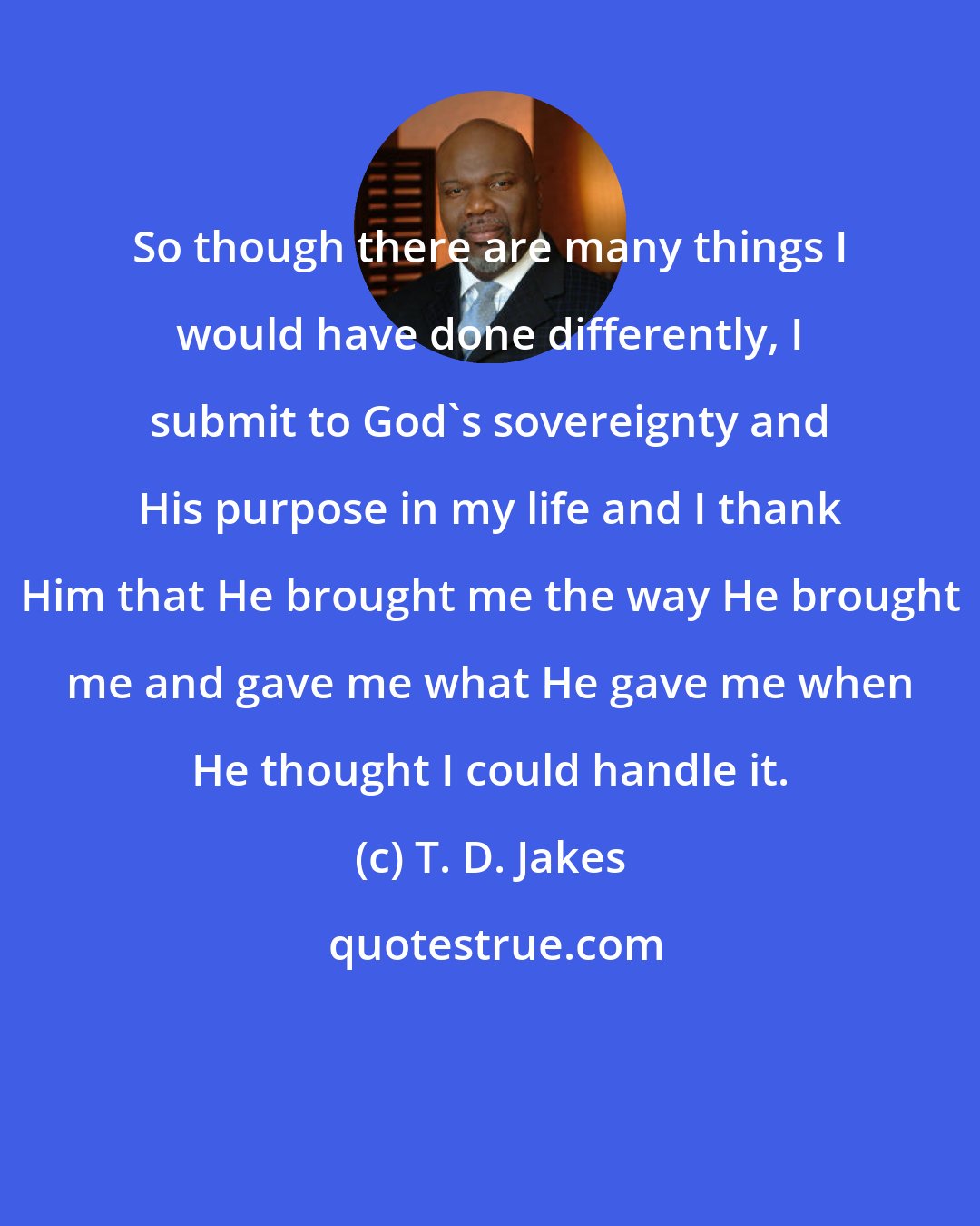 T. D. Jakes: So though there are many things I would have done differently, I submit to God's sovereignty and His purpose in my life and I thank Him that He brought me the way He brought me and gave me what He gave me when He thought I could handle it.