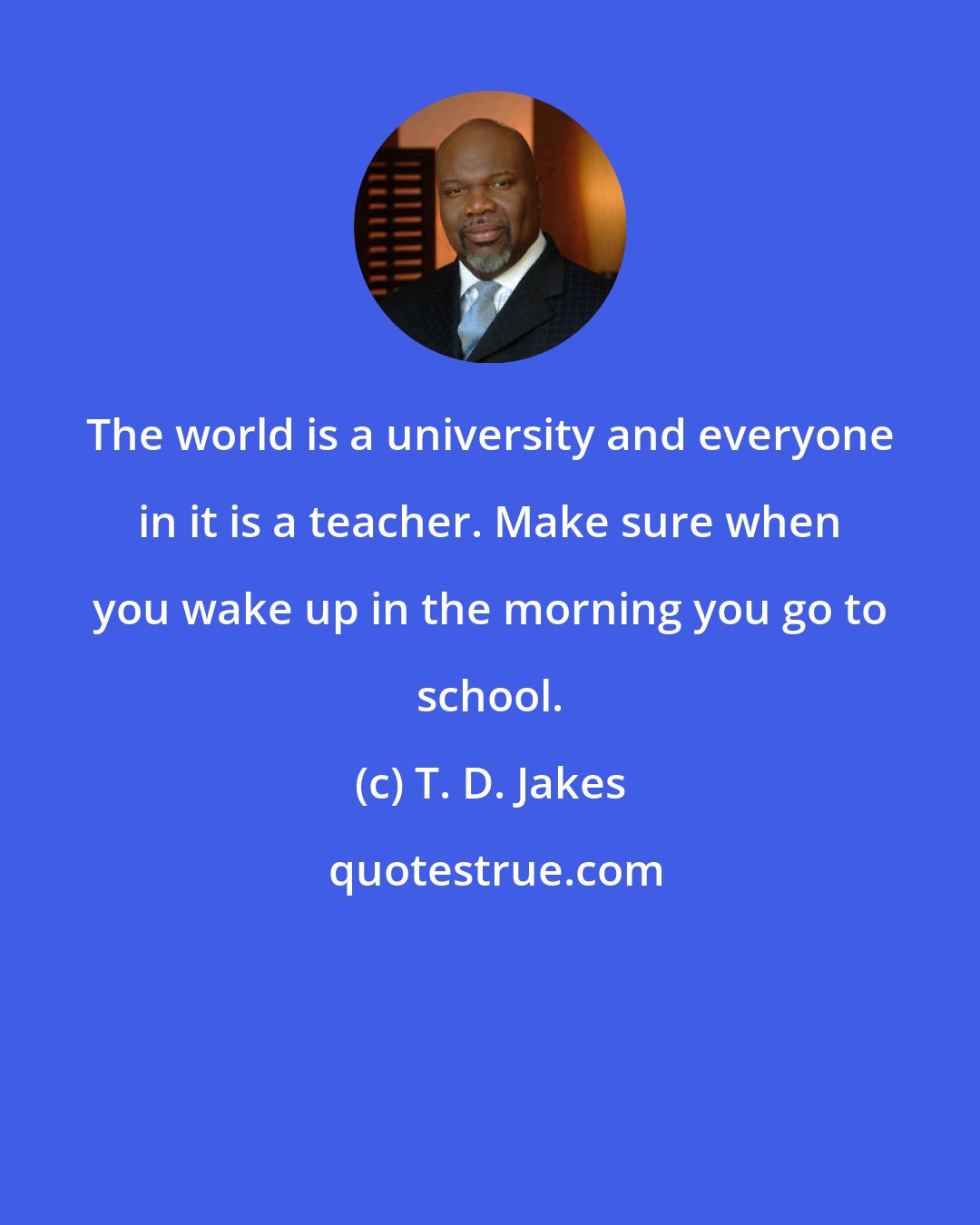 T. D. Jakes: The world is a university and everyone in it is a teacher. Make sure when you wake up in the morning you go to school.