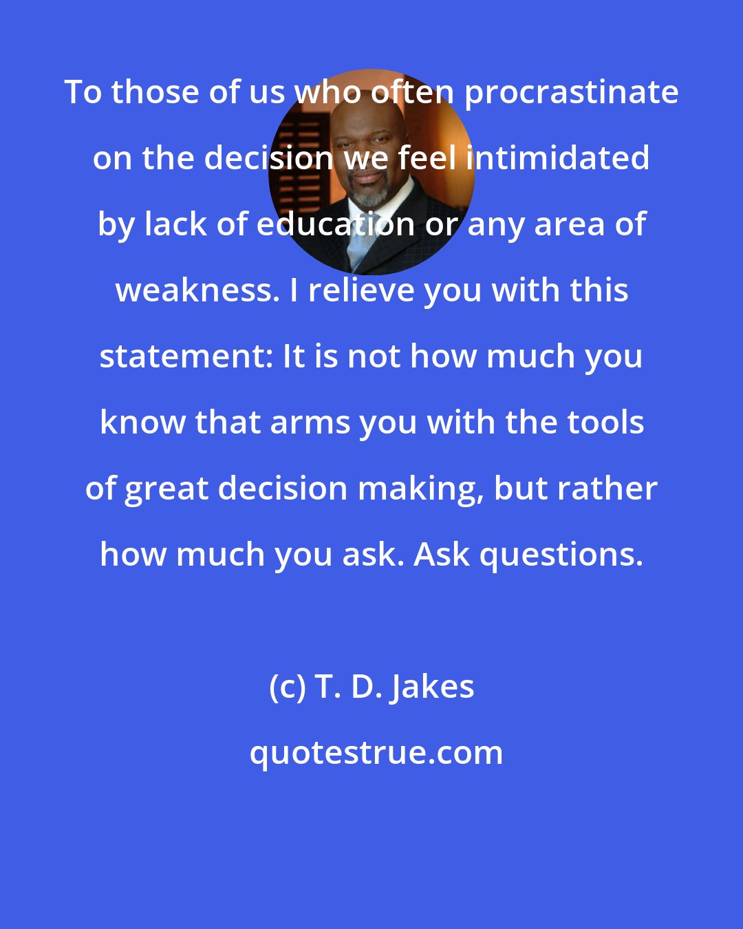 T. D. Jakes: To those of us who often procrastinate on the decision we feel intimidated by lack of education or any area of weakness. I relieve you with this statement: It is not how much you know that arms you with the tools of great decision making, but rather how much you ask. Ask questions.
