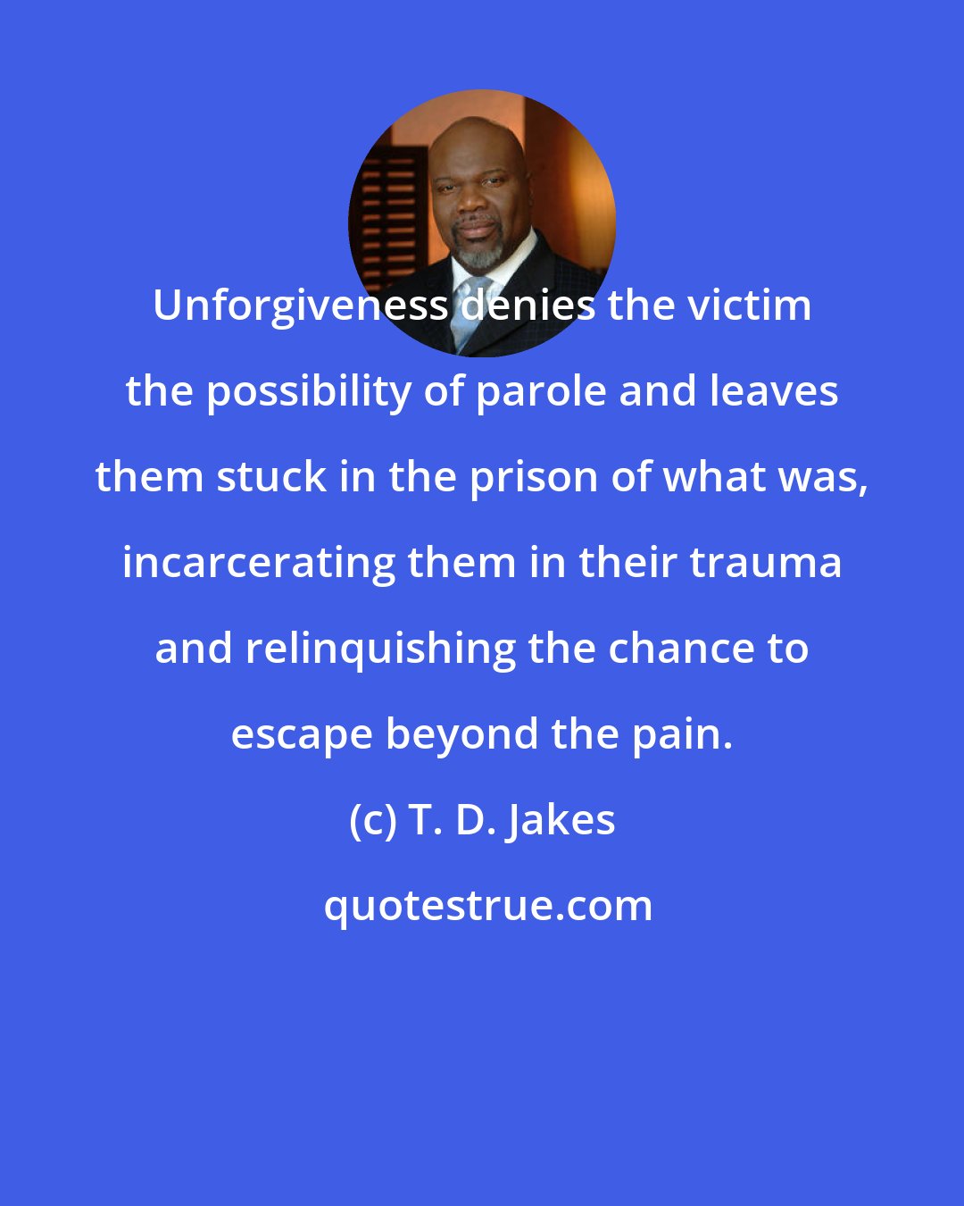 T. D. Jakes: Unforgiveness denies the victim the possibility of parole and leaves them stuck in the prison of what was, incarcerating them in their trauma and relinquishing the chance to escape beyond the pain.