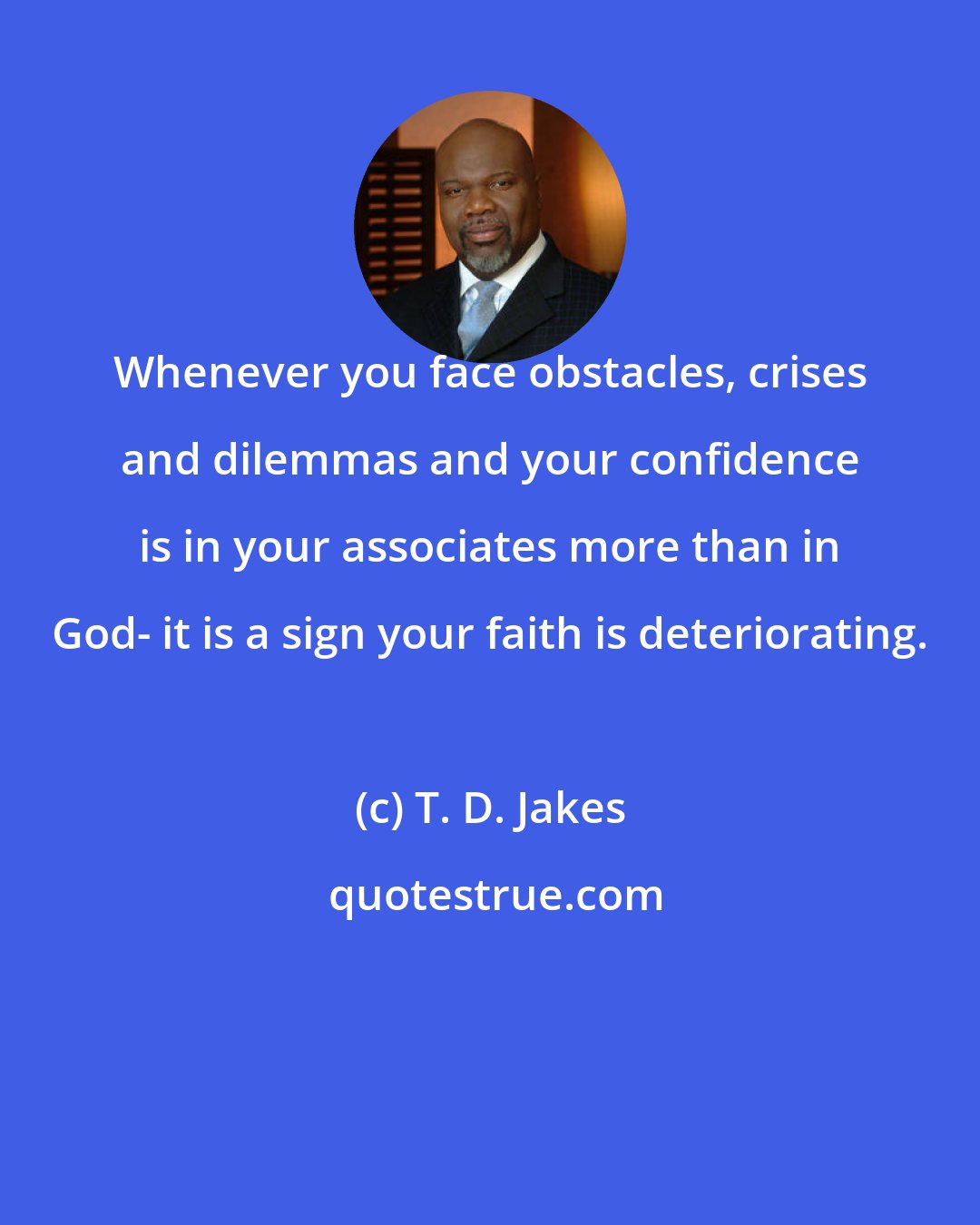 T. D. Jakes: Whenever you face obstacles, crises and dilemmas and your confidence is in your associates more than in God- it is a sign your faith is deteriorating.