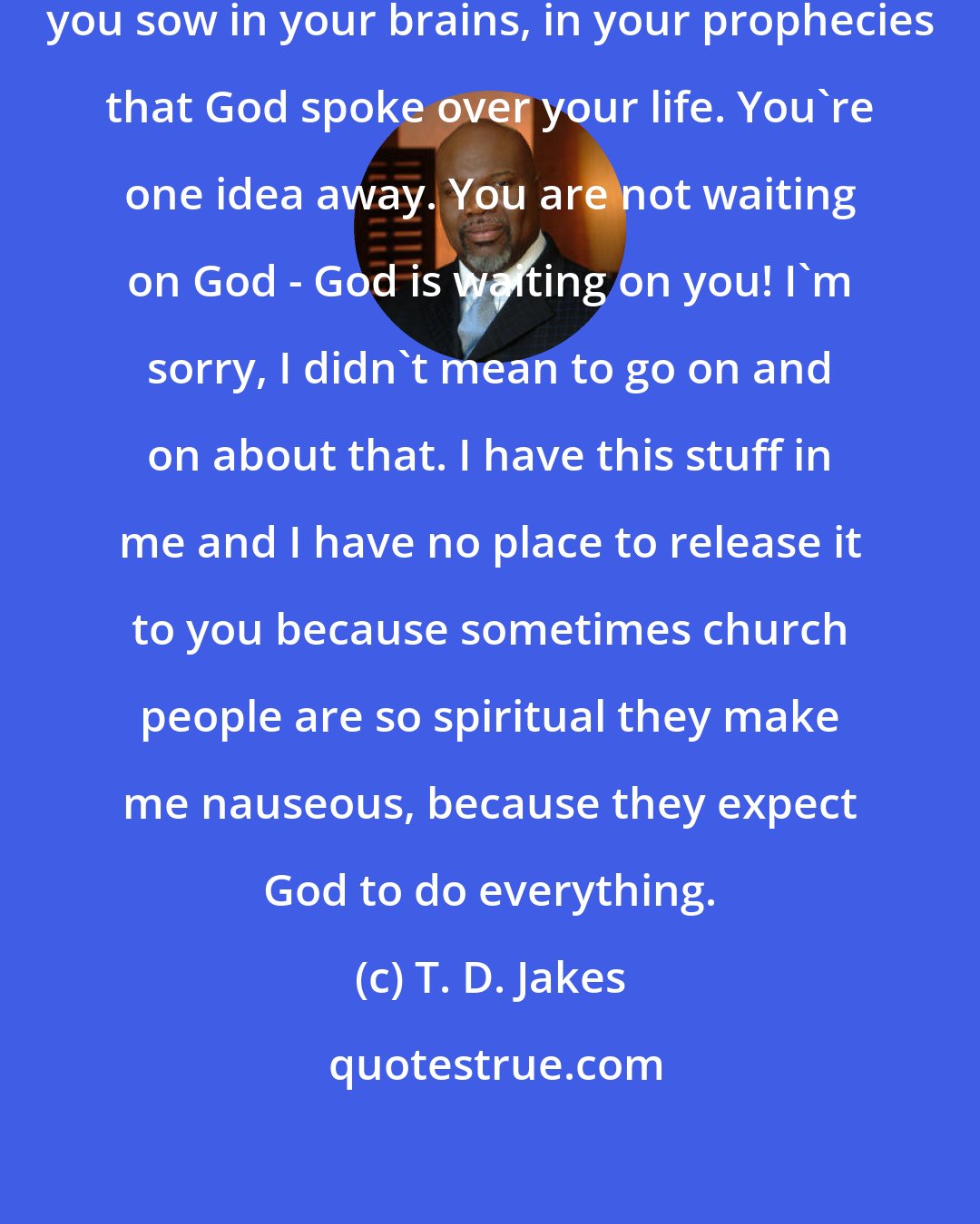 T. D. Jakes: You are just one idea away from what you sow in your brains, in your prophecies that God spoke over your life. You're one idea away. You are not waiting on God - God is waiting on you! I'm sorry, I didn't mean to go on and on about that. I have this stuff in me and I have no place to release it to you because sometimes church people are so spiritual they make me nauseous, because they expect God to do everything.