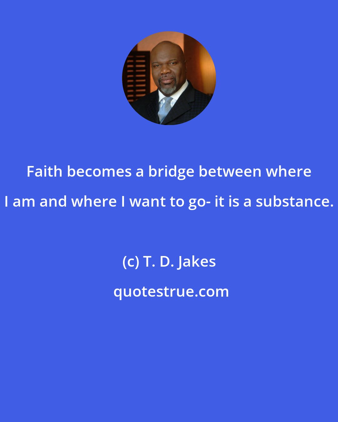 T. D. Jakes: Faith becomes a bridge between where I am and where I want to go- it is a substance.