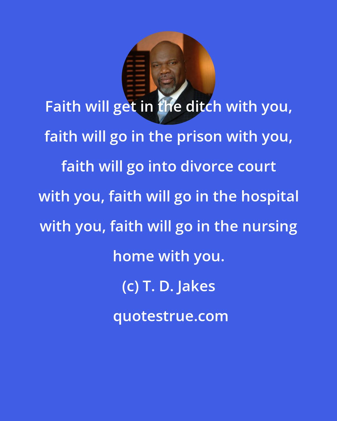 T. D. Jakes: Faith will get in the ditch with you, faith will go in the prison with you, faith will go into divorce court with you, faith will go in the hospital with you, faith will go in the nursing home with you.