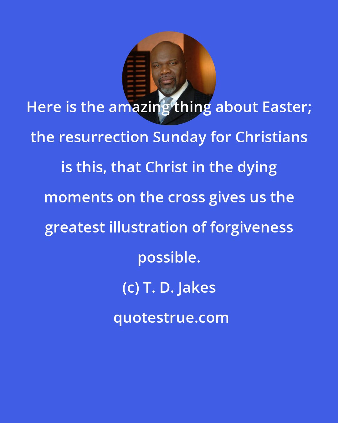 T. D. Jakes: Here is the amazing thing about Easter; the resurrection Sunday for Christians is this, that Christ in the dying moments on the cross gives us the greatest illustration of forgiveness possible.