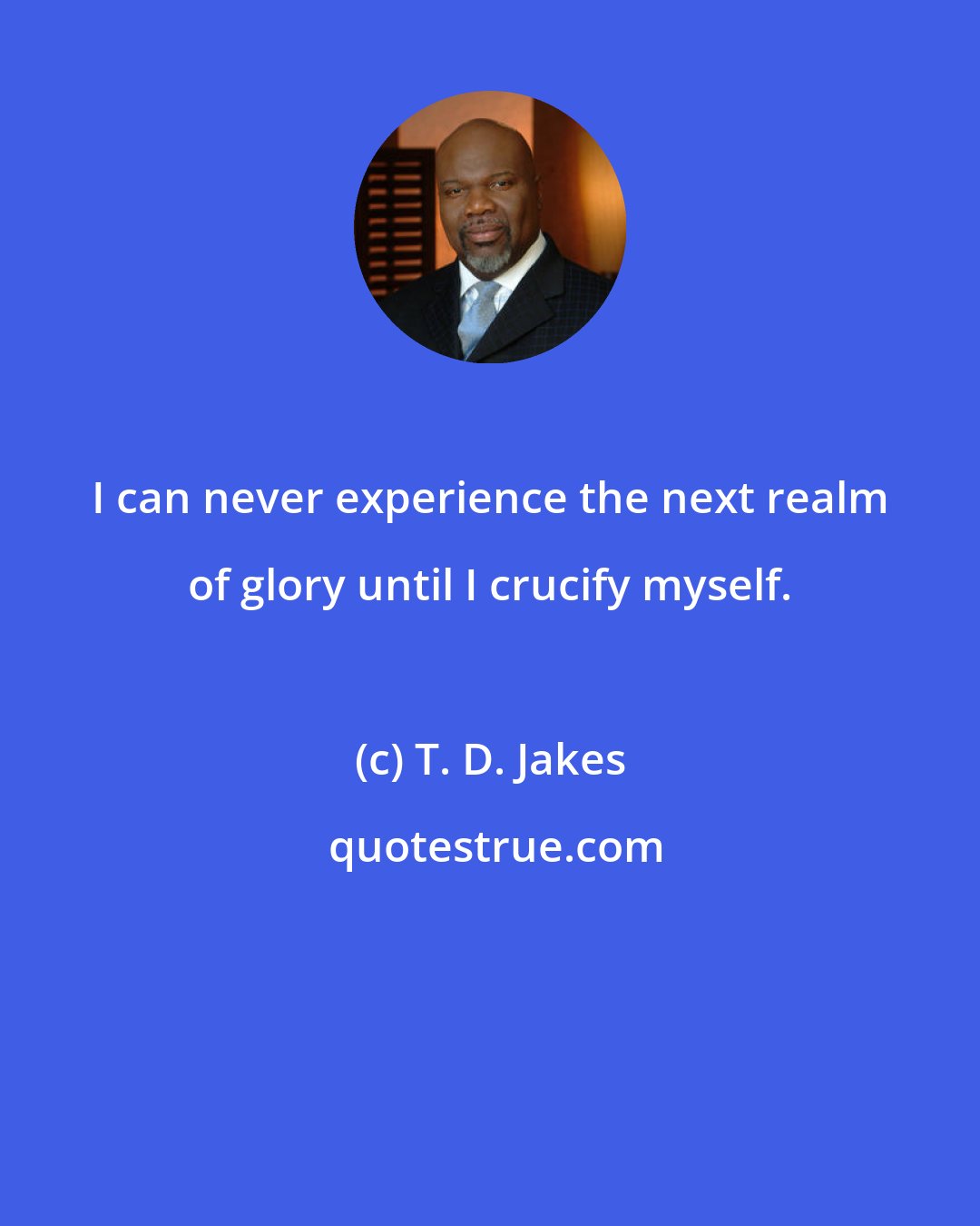 T. D. Jakes: I can never experience the next realm of glory until I crucify myself.