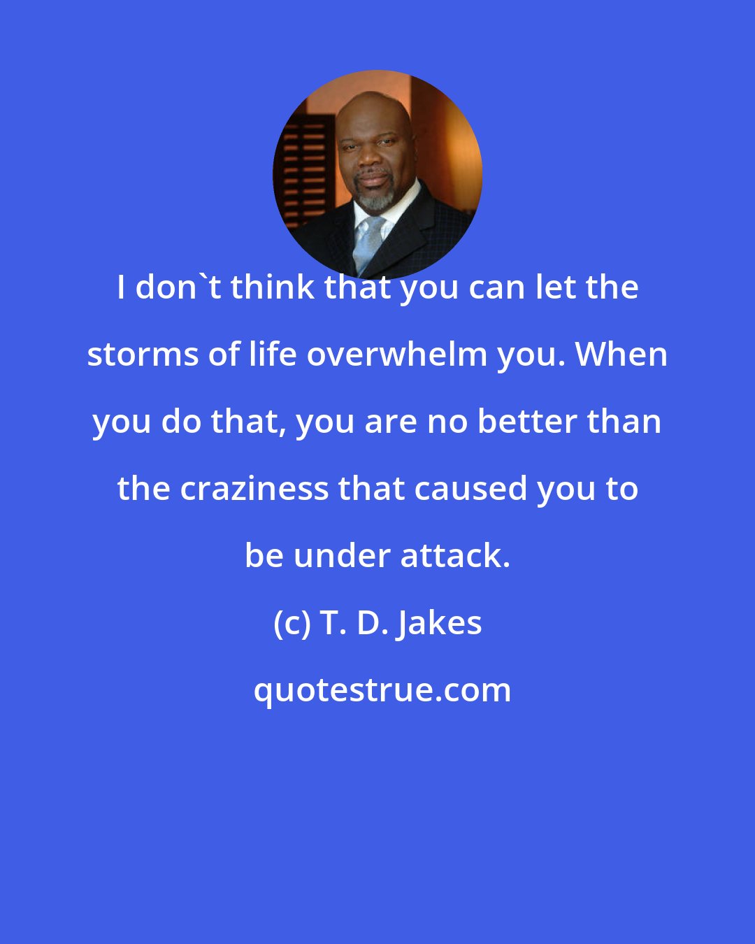 T. D. Jakes: I don't think that you can let the storms of life overwhelm you. When you do that, you are no better than the craziness that caused you to be under attack.