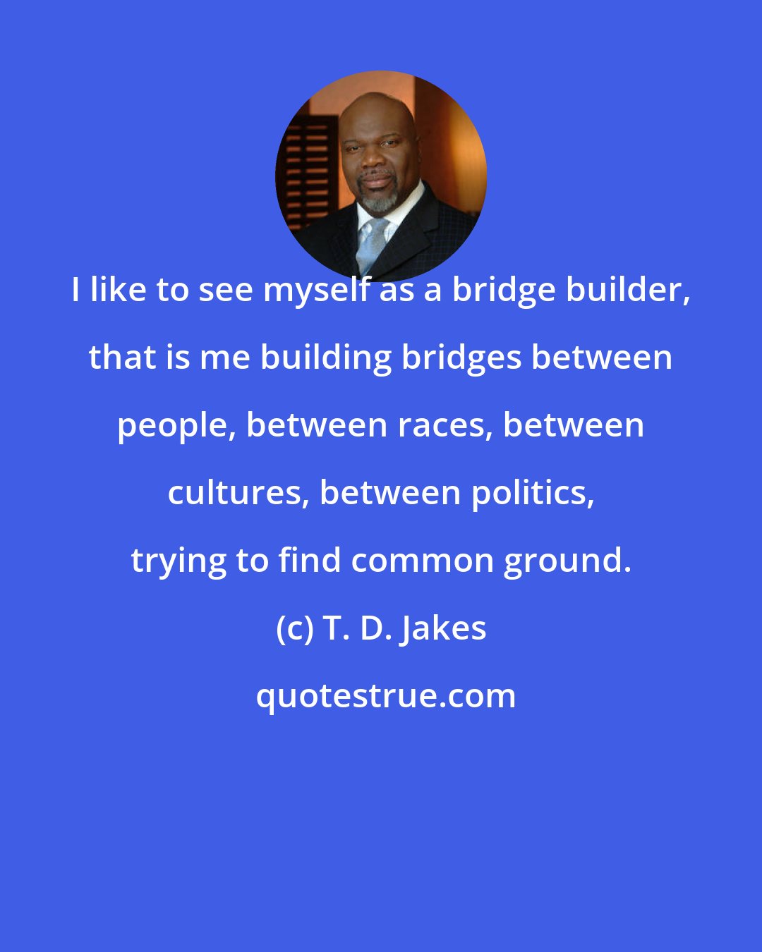 T. D. Jakes: I like to see myself as a bridge builder, that is me building bridges between people, between races, between cultures, between politics, trying to find common ground.