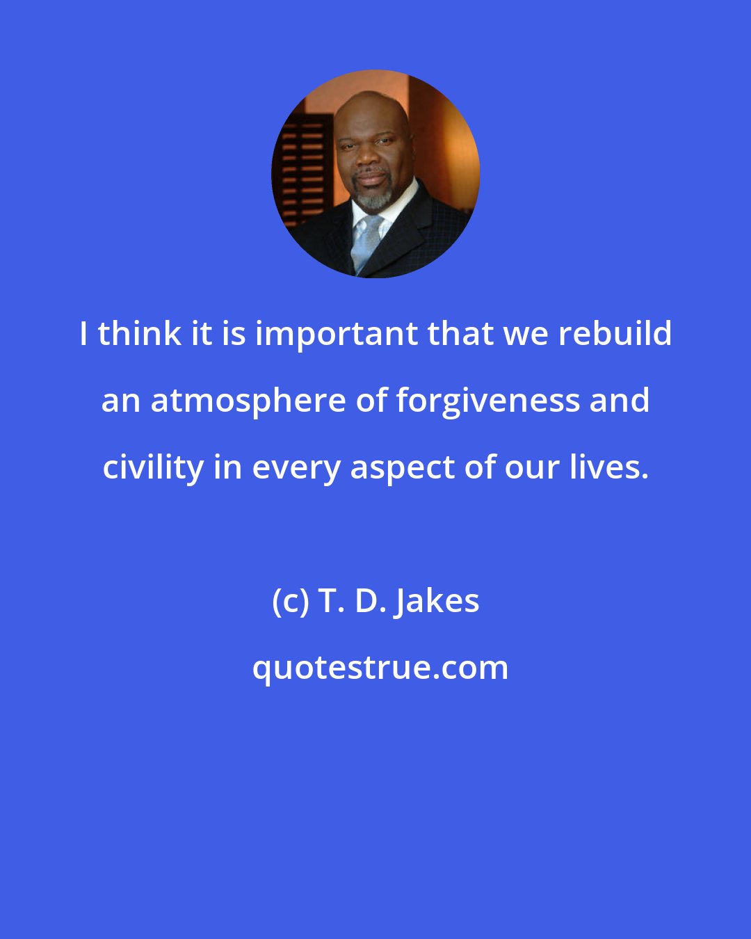 T. D. Jakes: I think it is important that we rebuild an atmosphere of forgiveness and civility in every aspect of our lives.