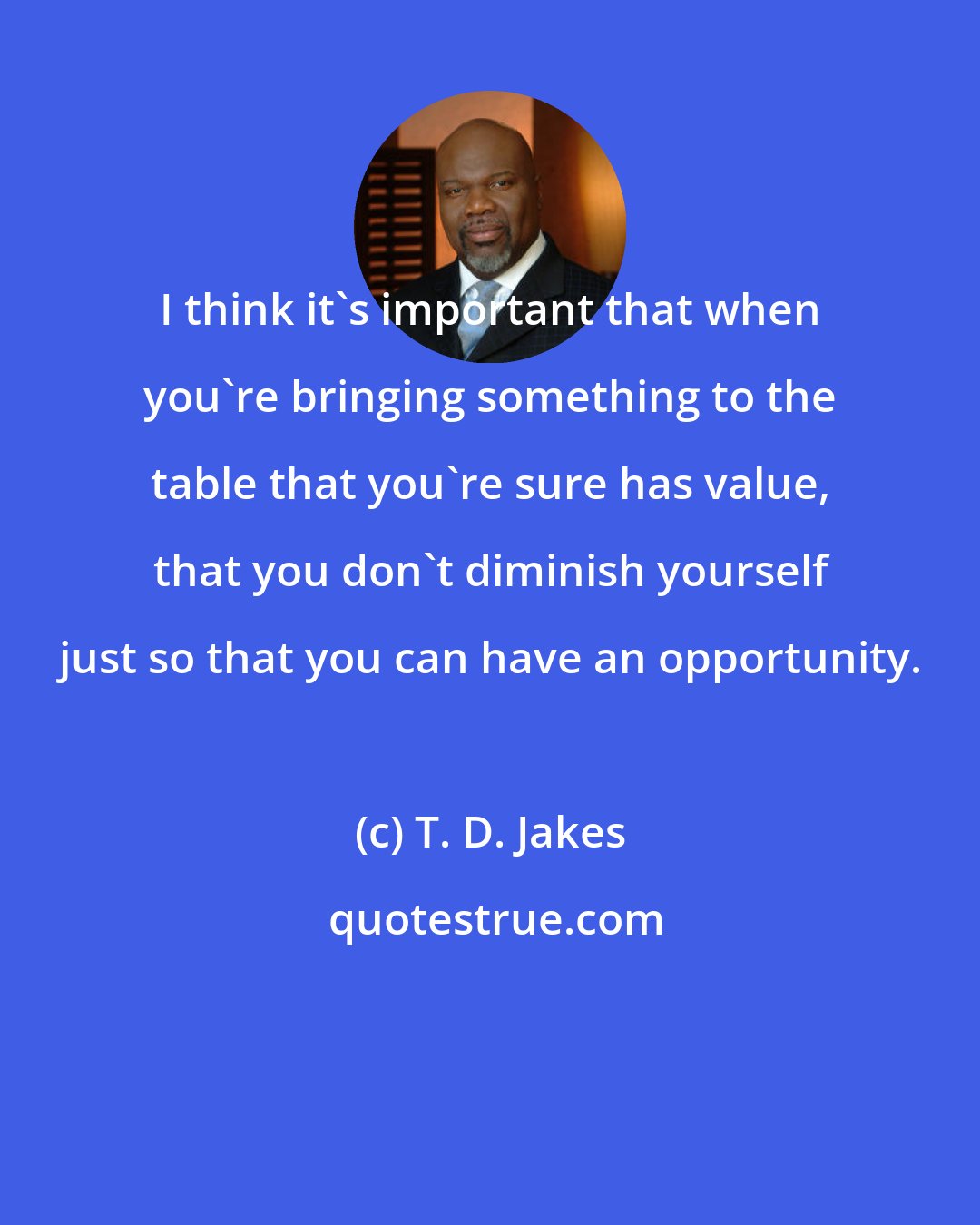 T. D. Jakes: I think it's important that when you're bringing something to the table that you're sure has value, that you don't diminish yourself just so that you can have an opportunity.