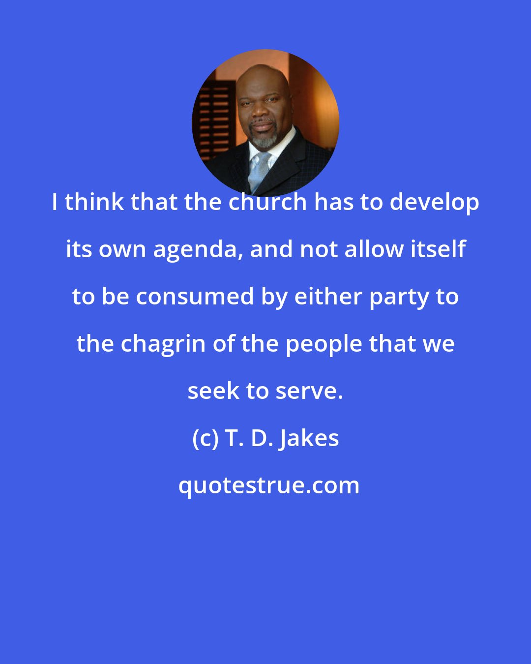 T. D. Jakes: I think that the church has to develop its own agenda, and not allow itself to be consumed by either party to the chagrin of the people that we seek to serve.