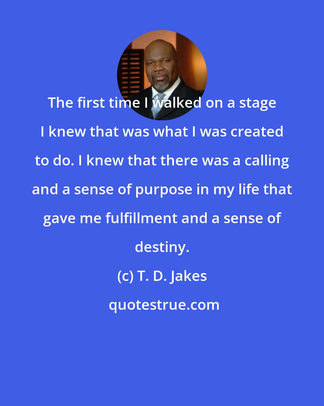 T. D. Jakes: The first time I walked on a stage I knew that was what I was created to do. I knew that there was a calling and a sense of purpose in my life that gave me fulfillment and a sense of destiny.