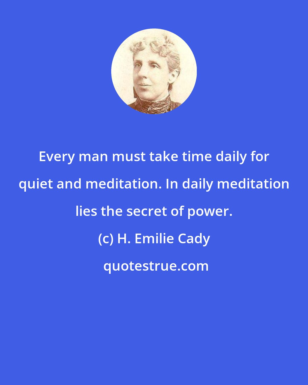 H. Emilie Cady: Every man must take time daily for quiet and meditation. In daily meditation lies the secret of power.