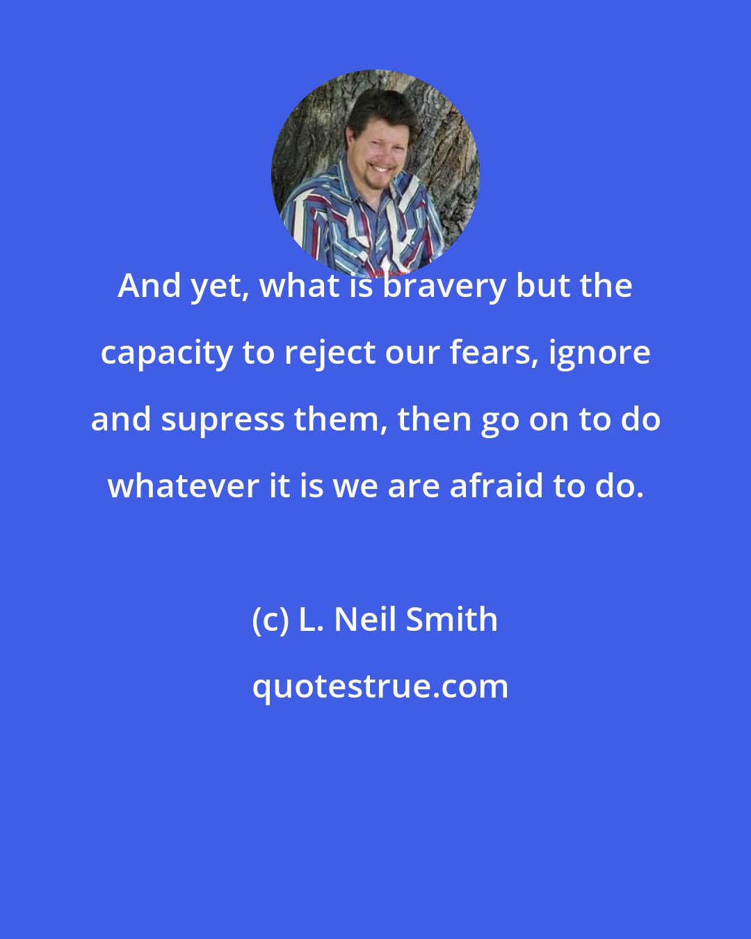 L. Neil Smith: And yet, what is bravery but the capacity to reject our fears, ignore and supress them, then go on to do whatever it is we are afraid to do.