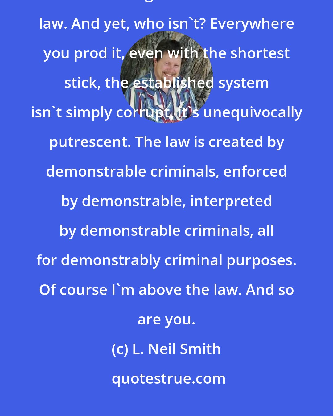 L. Neil Smith: People - pardon me, journalists and politicians - have often accused me of believing that I'm above the law. And yet, who isn't? Everywhere you prod it, even with the shortest stick, the established system isn't simply corrupt, it's unequivocally putrescent. The law is created by demonstrable criminals, enforced by demonstrable, interpreted by demonstrable criminals, all for demonstrably criminal purposes. Of course I'm above the law. And so are you.