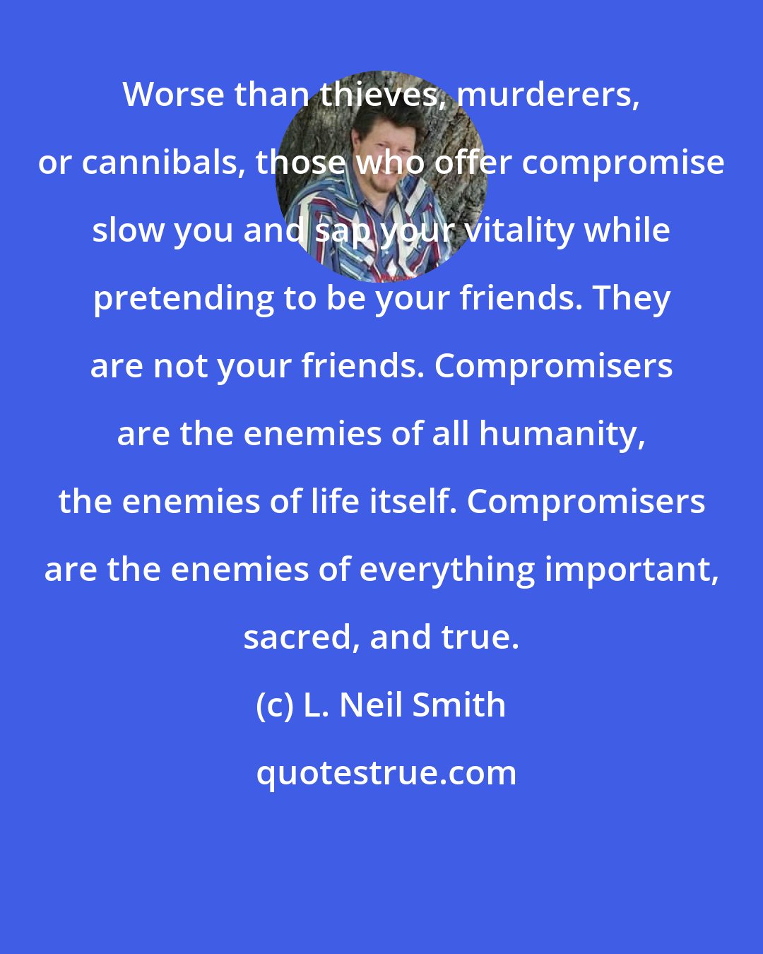 L. Neil Smith: Worse than thieves, murderers, or cannibals, those who offer compromise slow you and sap your vitality while pretending to be your friends. They are not your friends. Compromisers are the enemies of all humanity, the enemies of life itself. Compromisers are the enemies of everything important, sacred, and true.