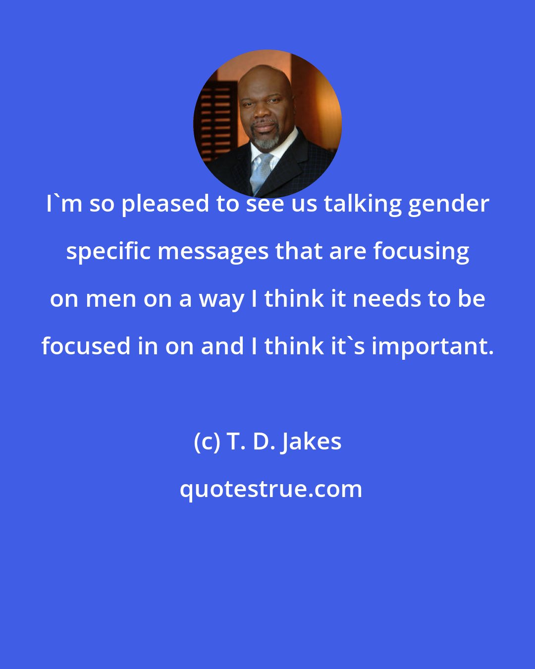 T. D. Jakes: I'm so pleased to see us talking gender specific messages that are focusing on men on a way I think it needs to be focused in on and I think it's important.