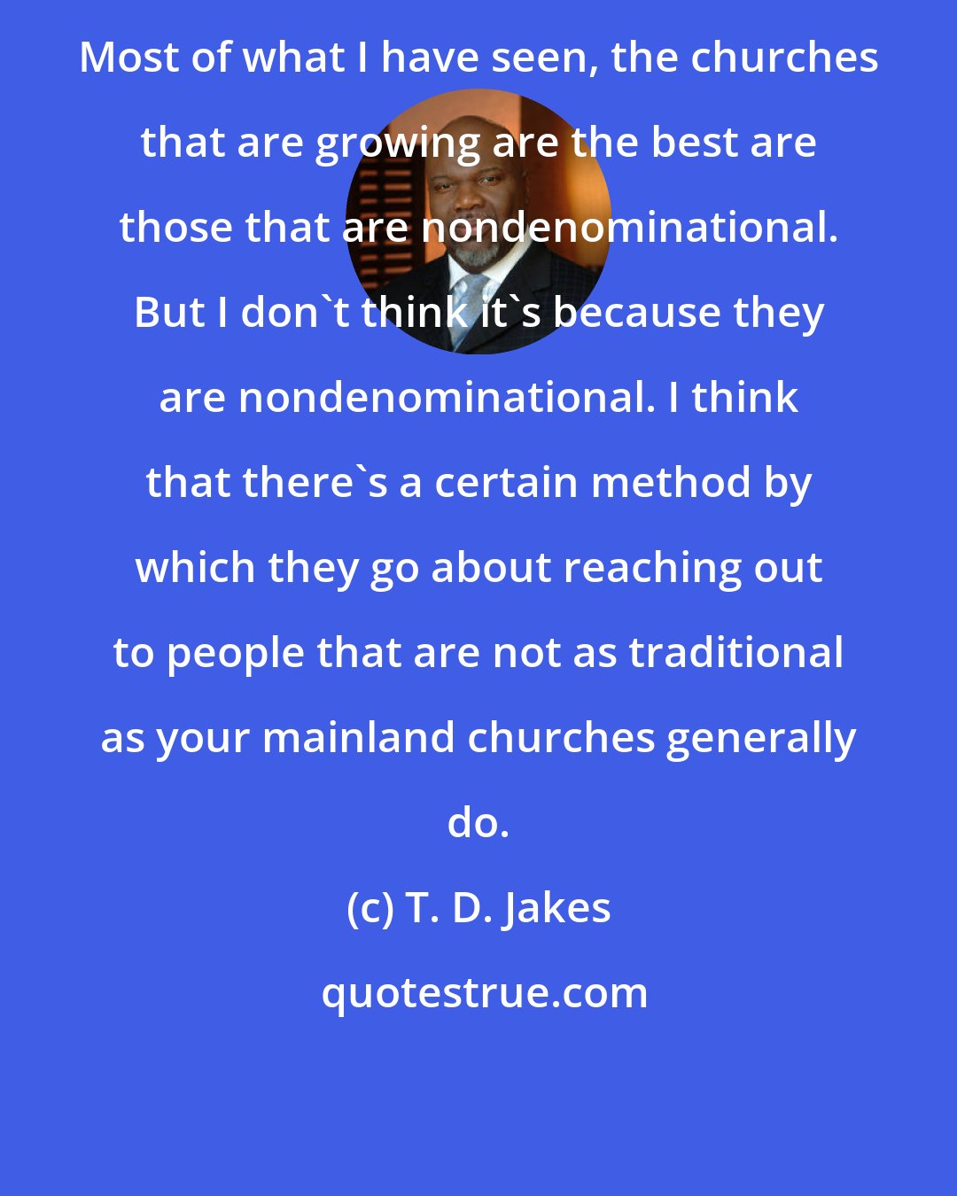 T. D. Jakes: Most of what I have seen, the churches that are growing are the best are those that are nondenominational. But I don't think it's because they are nondenominational. I think that there's a certain method by which they go about reaching out to people that are not as traditional as your mainland churches generally do.