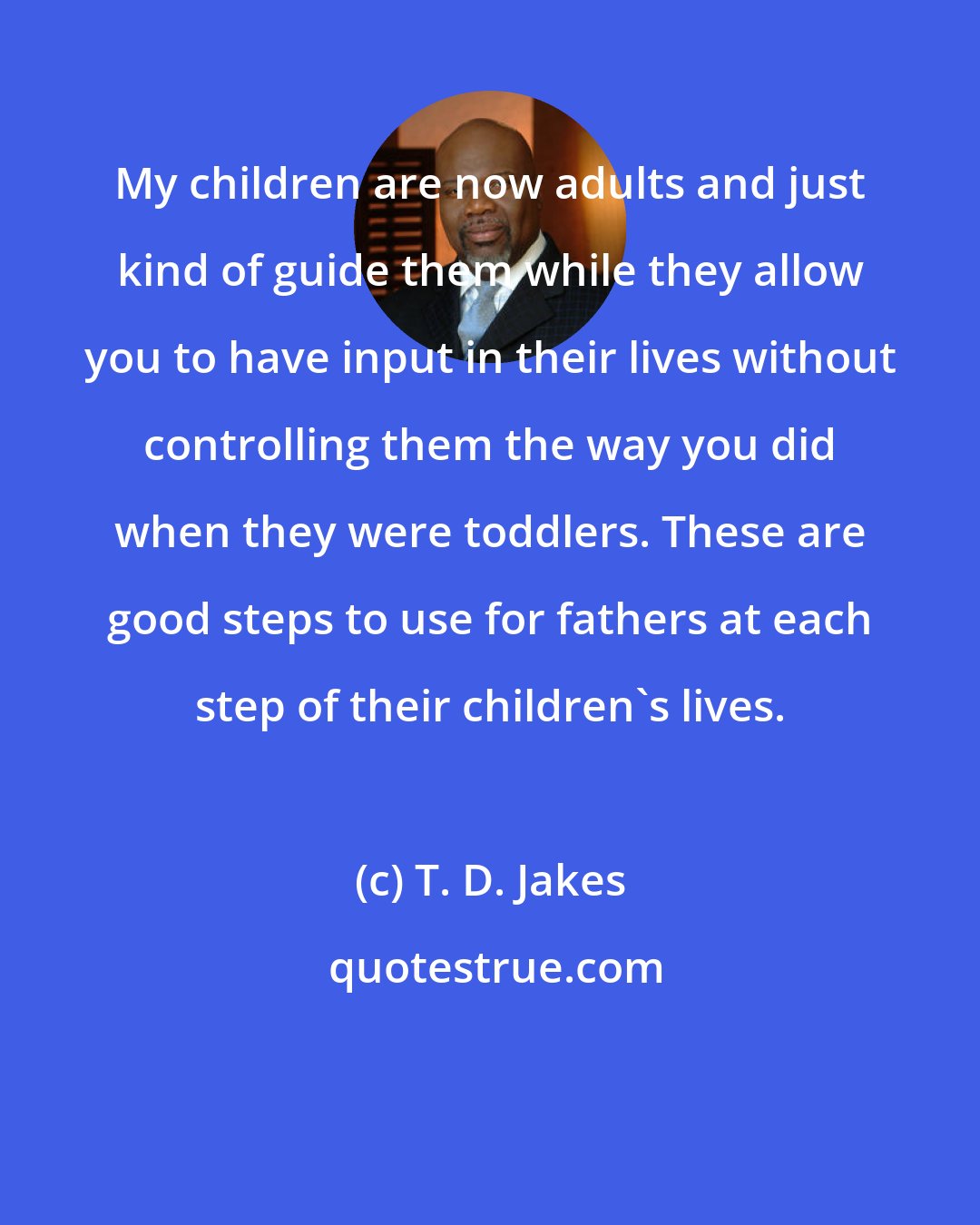 T. D. Jakes: My children are now adults and just kind of guide them while they allow you to have input in their lives without controlling them the way you did when they were toddlers. These are good steps to use for fathers at each step of their children's lives.