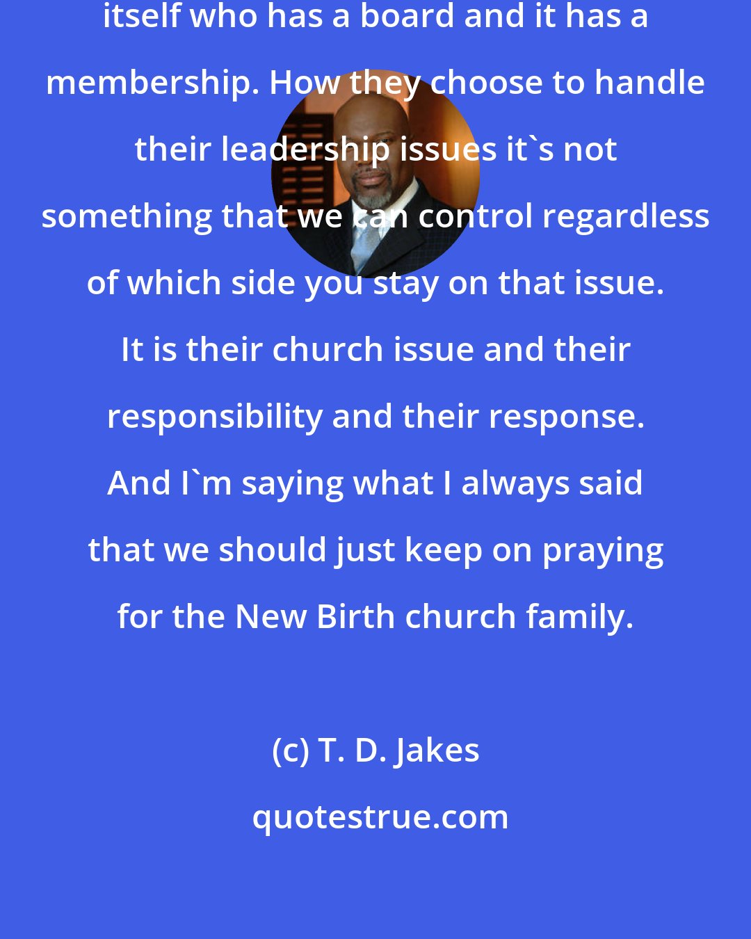 T. D. Jakes: The New Birth church is a church unto itself who has a board and it has a membership. How they choose to handle their leadership issues it's not something that we can control regardless of which side you stay on that issue. It is their church issue and their responsibility and their response. And I'm saying what I always said that we should just keep on praying for the New Birth church family.