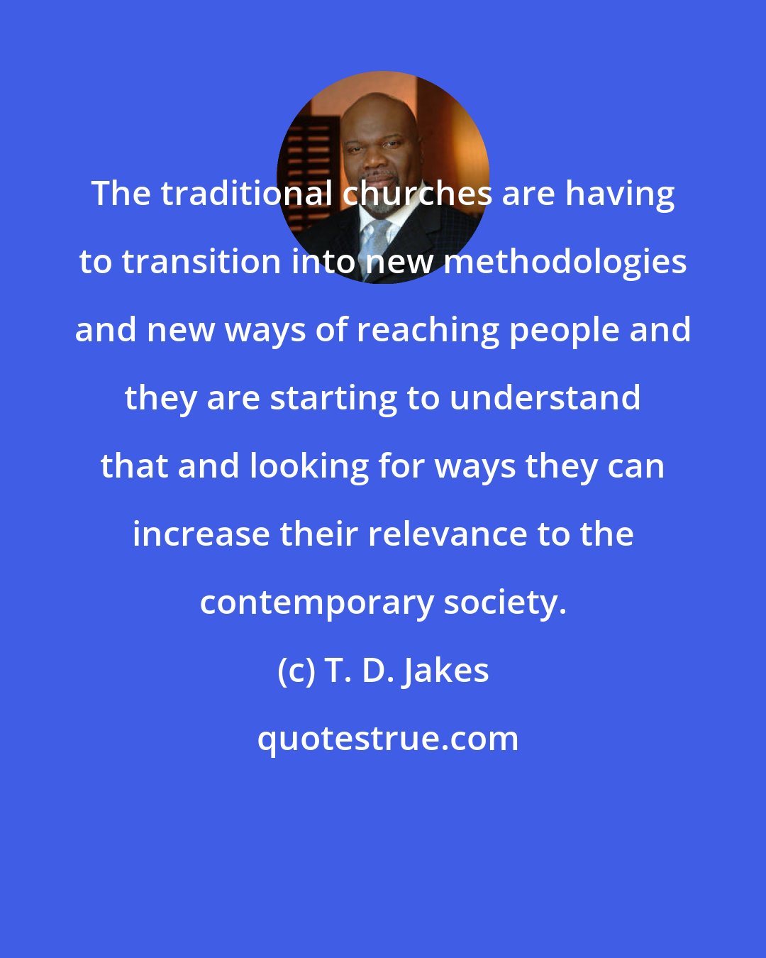 T. D. Jakes: The traditional churches are having to transition into new methodologies and new ways of reaching people and they are starting to understand that and looking for ways they can increase their relevance to the contemporary society.