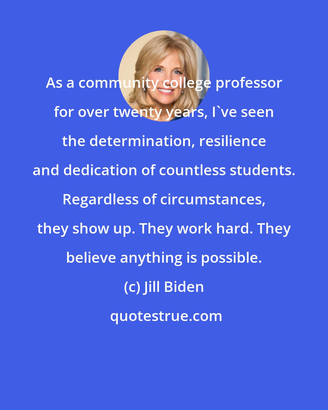 Jill Biden: As a community college professor for over twenty years, I've seen the determination, resilience and dedication of countless students. Regardless of circumstances, they show up. They work hard. They believe anything is possible.