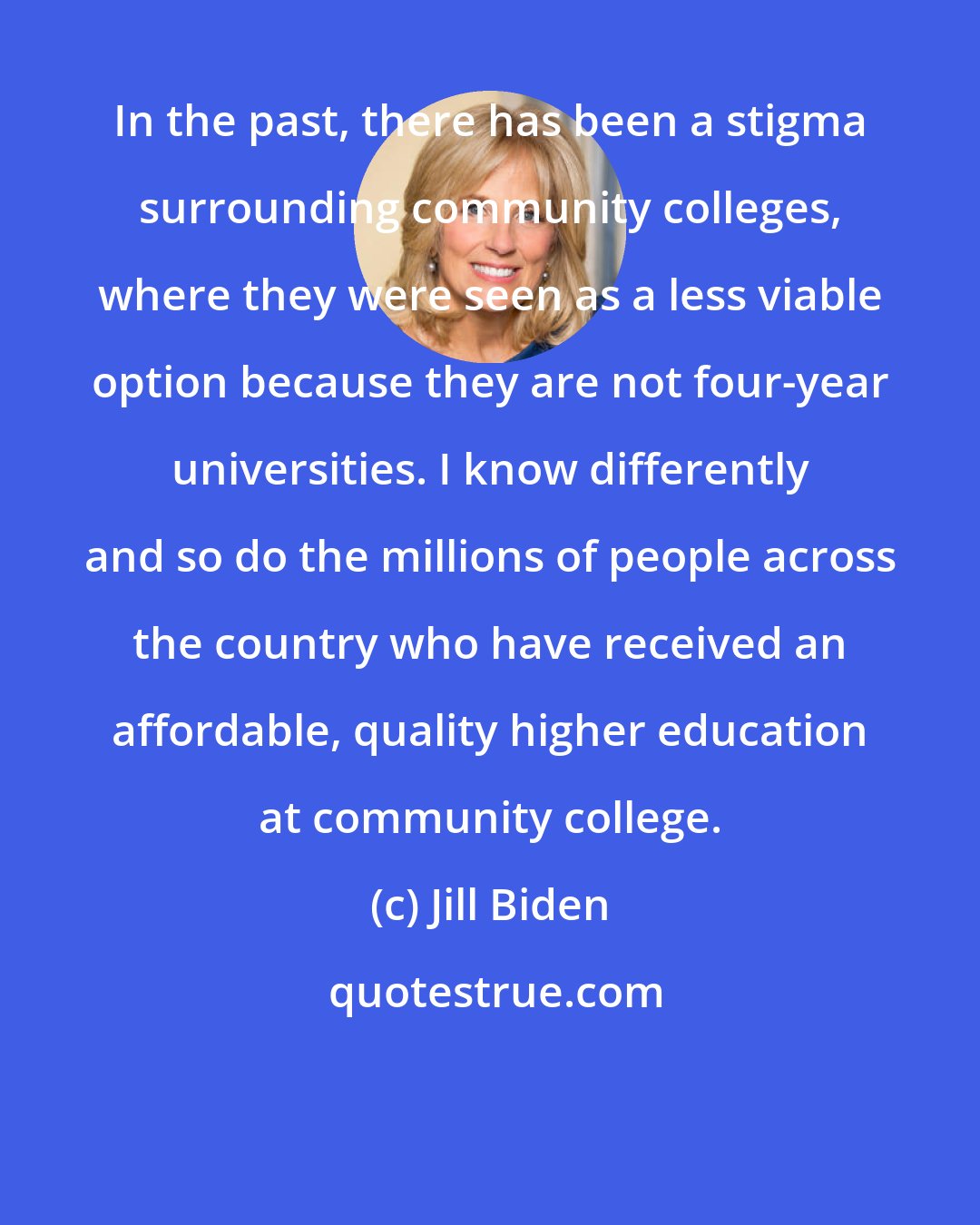 Jill Biden: In the past, there has been a stigma surrounding community colleges, where they were seen as a less viable option because they are not four-year universities. I know differently and so do the millions of people across the country who have received an affordable, quality higher education at community college.