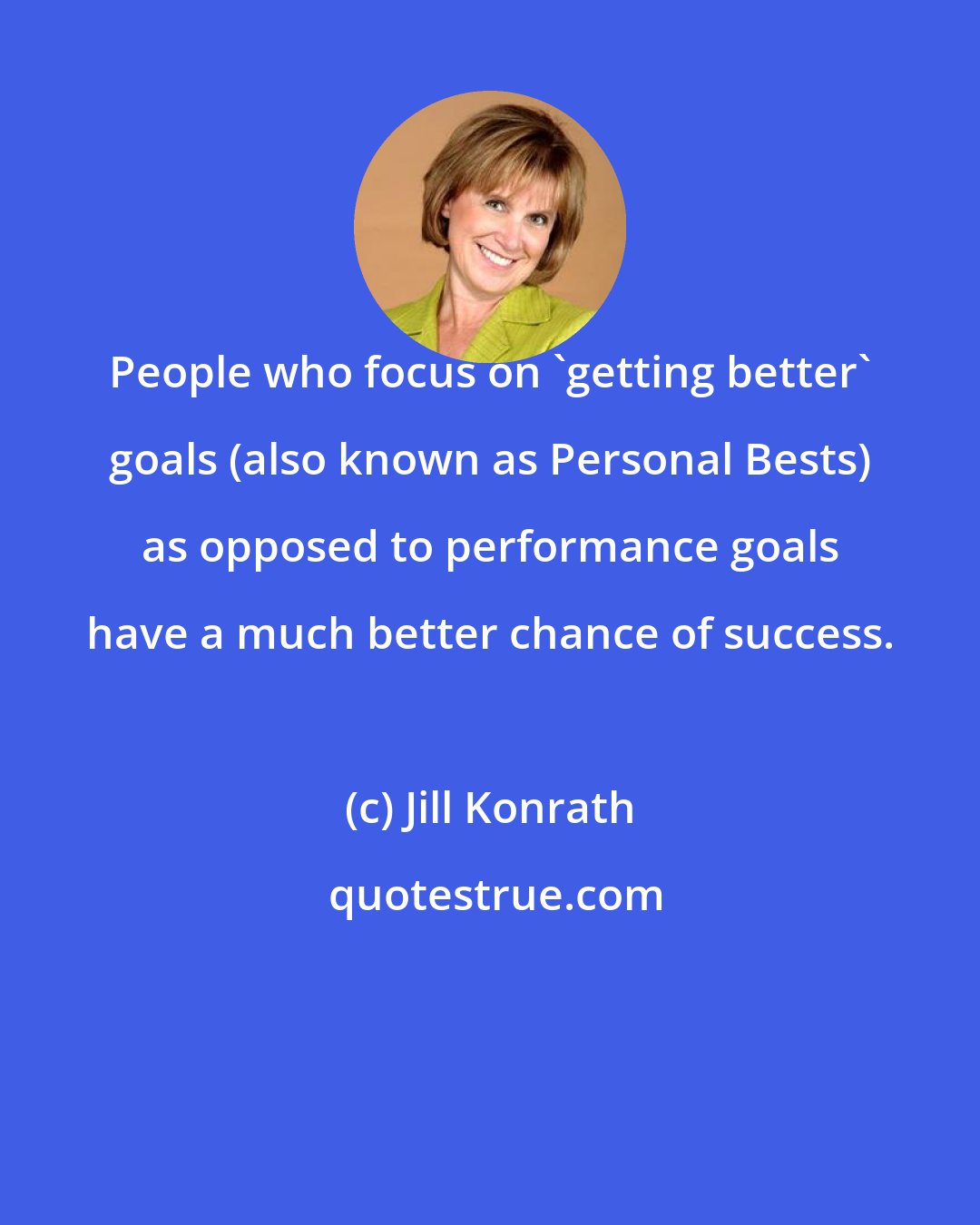 Jill Konrath: People who focus on 'getting better' goals (also known as Personal Bests) as opposed to performance goals have a much better chance of success.