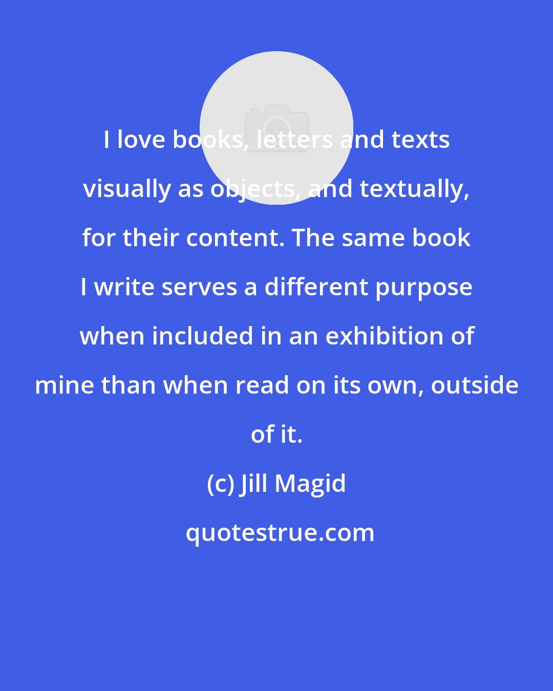 Jill Magid: I love books, letters and texts visually as objects, and textually, for their content. The same book I write serves a different purpose when included in an exhibition of mine than when read on its own, outside of it.