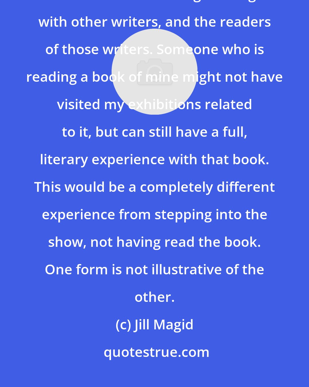 Jill Magid: I want my books to exist in the literary world, not only in the art world. I am interested in having a dialogue with other writers, and the readers of those writers. Someone who is reading a book of mine might not have visited my exhibitions related to it, but can still have a full, literary experience with that book. This would be a completely different experience from stepping into the show, not having read the book. One form is not illustrative of the other.