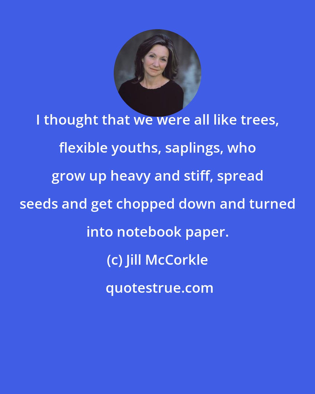 Jill McCorkle: I thought that we were all like trees, flexible youths, saplings, who grow up heavy and stiff, spread seeds and get chopped down and turned into notebook paper.