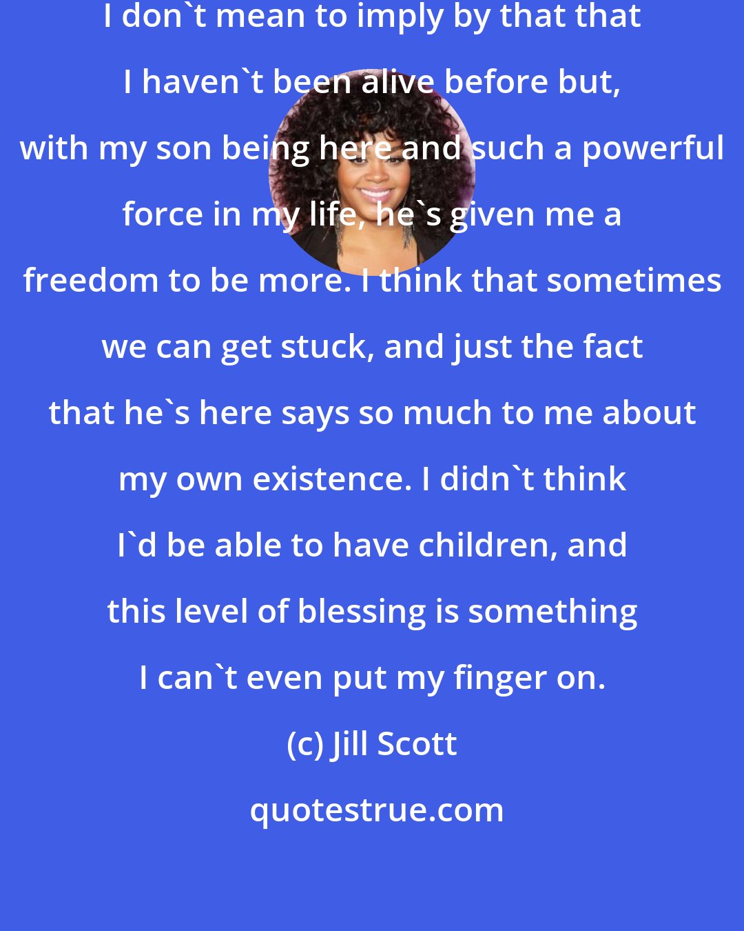 Jill Scott: I am making an effort to truly live. I don't mean to imply by that that I haven't been alive before but, with my son being here and such a powerful force in my life, he's given me a freedom to be more. I think that sometimes we can get stuck, and just the fact that he's here says so much to me about my own existence. I didn't think I'd be able to have children, and this level of blessing is something I can't even put my finger on.