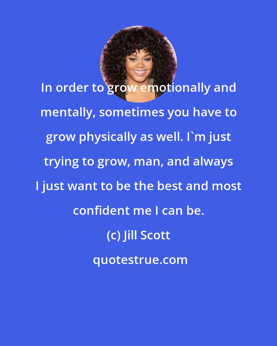 Jill Scott: In order to grow emotionally and mentally, sometimes you have to grow physically as well. I'm just trying to grow, man, and always I just want to be the best and most confident me I can be.