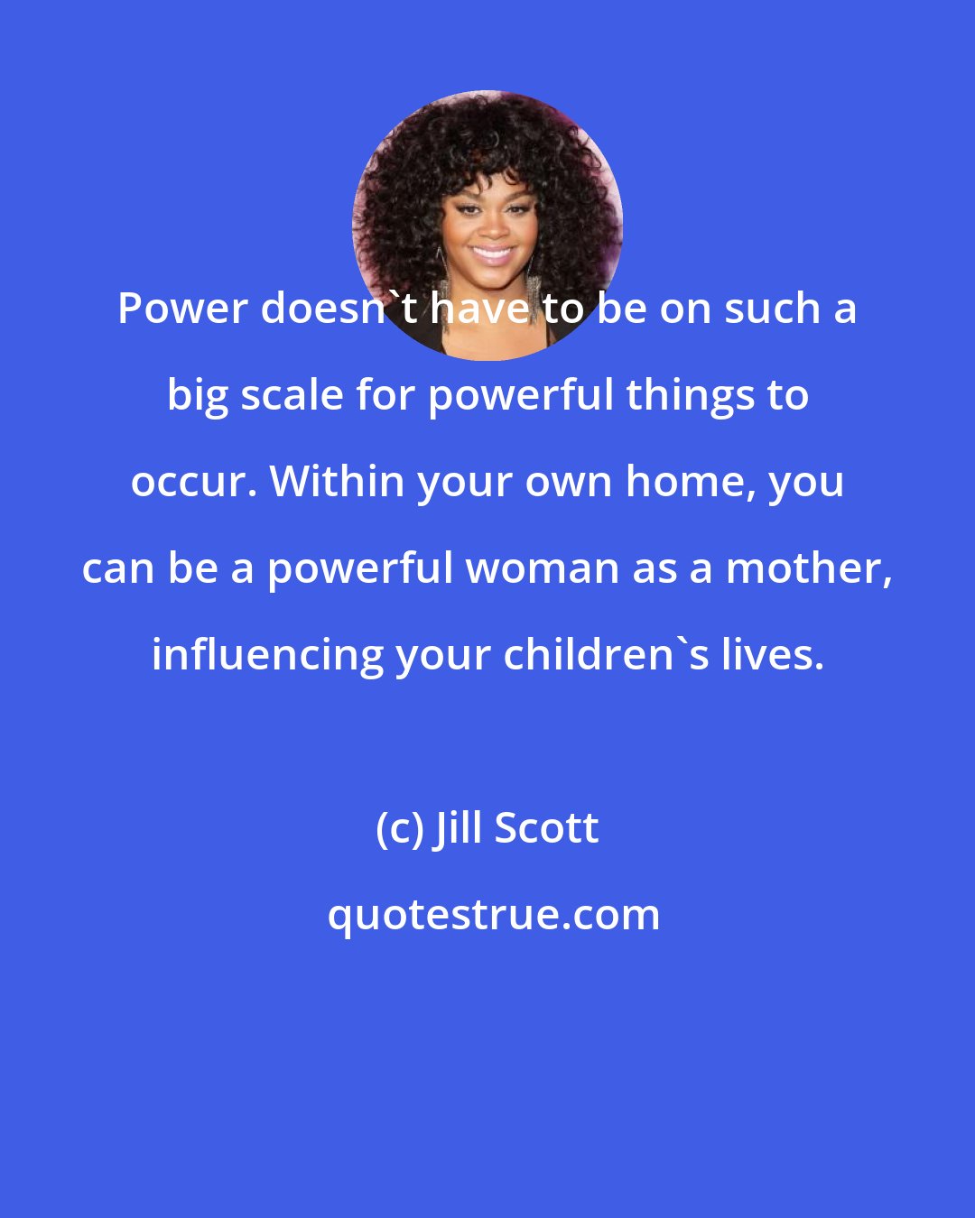 Jill Scott: Power doesn't have to be on such a big scale for powerful things to occur. Within your own home, you can be a powerful woman as a mother, influencing your children's lives.