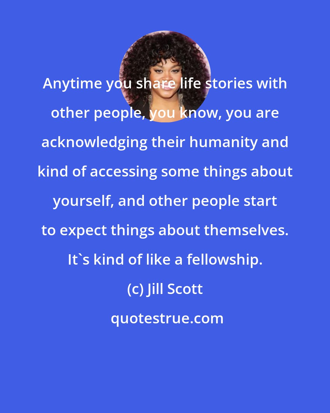 Jill Scott: Anytime you share life stories with other people, you know, you are acknowledging their humanity and kind of accessing some things about yourself, and other people start to expect things about themselves. It's kind of like a fellowship.