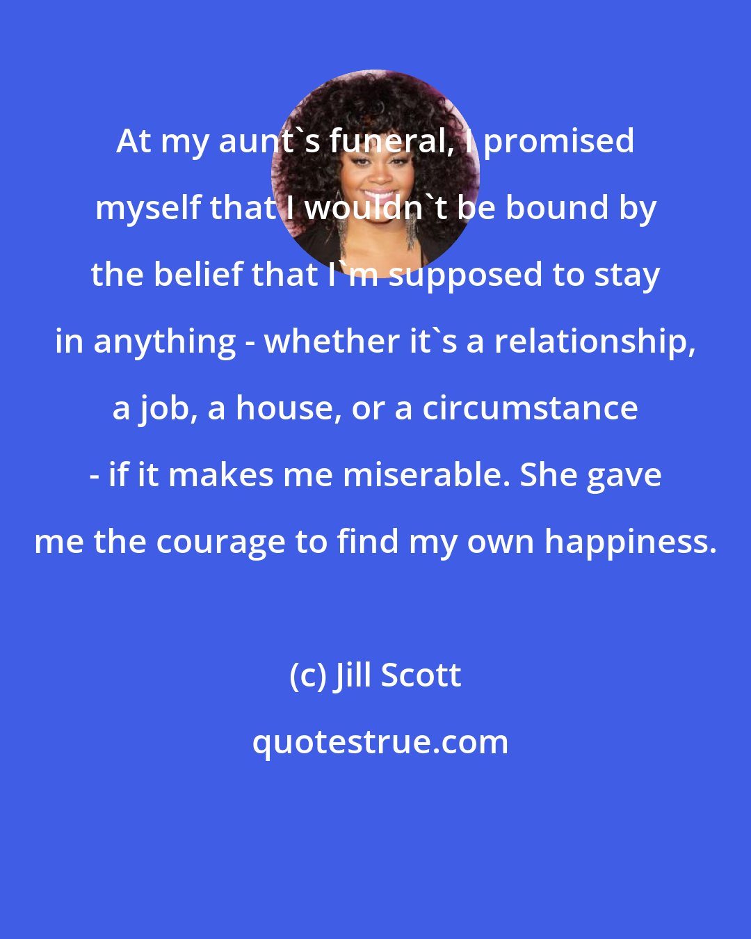 Jill Scott: At my aunt's funeral, I promised myself that I wouldn't be bound by the belief that I'm supposed to stay in anything - whether it's a relationship, a job, a house, or a circumstance - if it makes me miserable. She gave me the courage to find my own happiness.