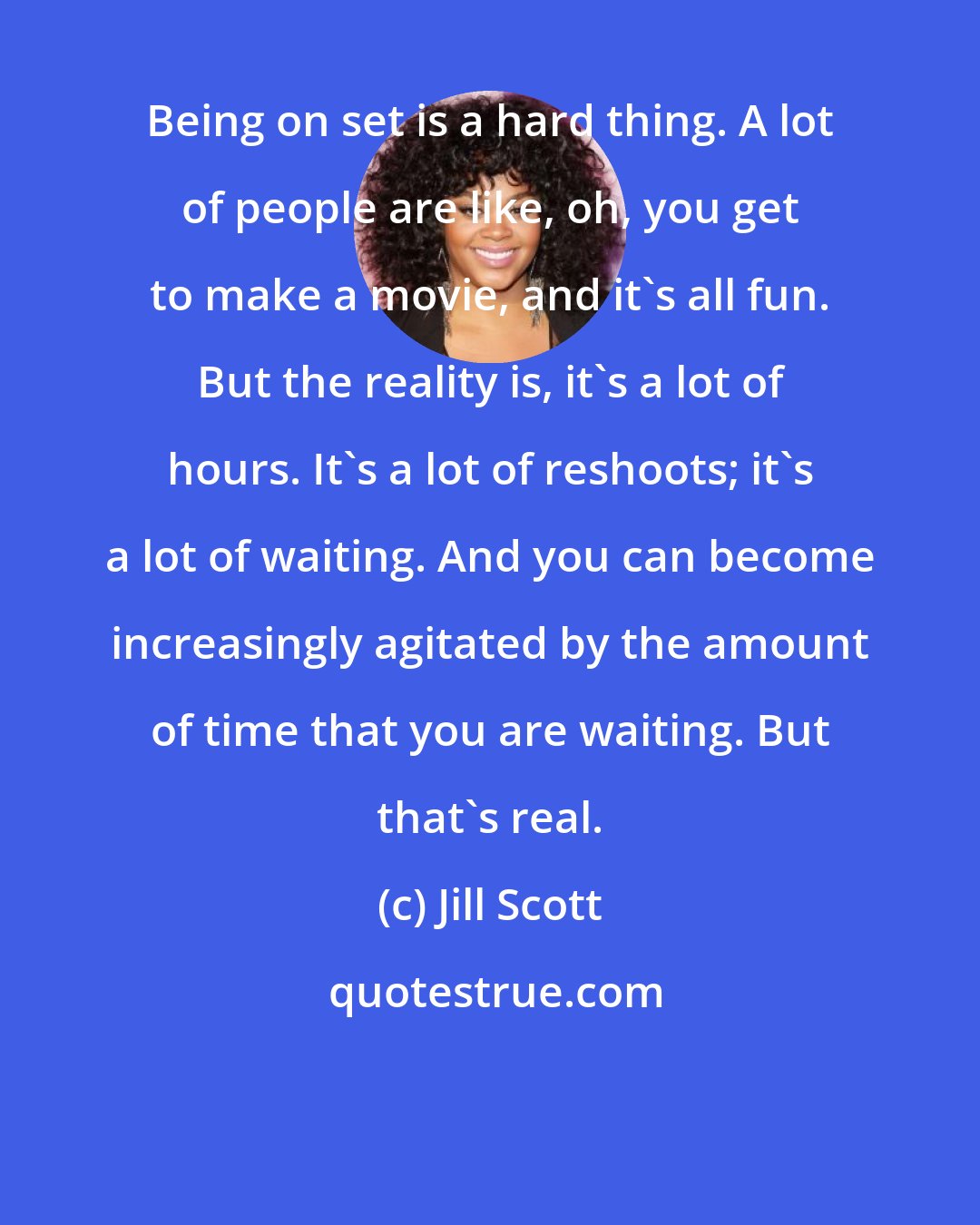 Jill Scott: Being on set is a hard thing. A lot of people are like, oh, you get to make a movie, and it's all fun. But the reality is, it's a lot of hours. It's a lot of reshoots; it's a lot of waiting. And you can become increasingly agitated by the amount of time that you are waiting. But that's real.