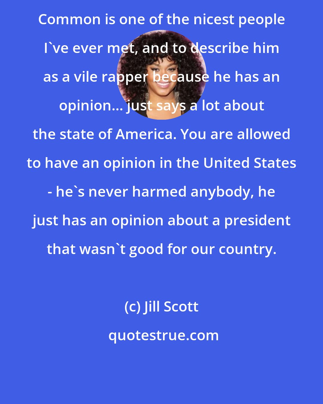 Jill Scott: Common is one of the nicest people I've ever met, and to describe him as a vile rapper because he has an opinion... just says a lot about the state of America. You are allowed to have an opinion in the United States - he's never harmed anybody, he just has an opinion about a president that wasn't good for our country.