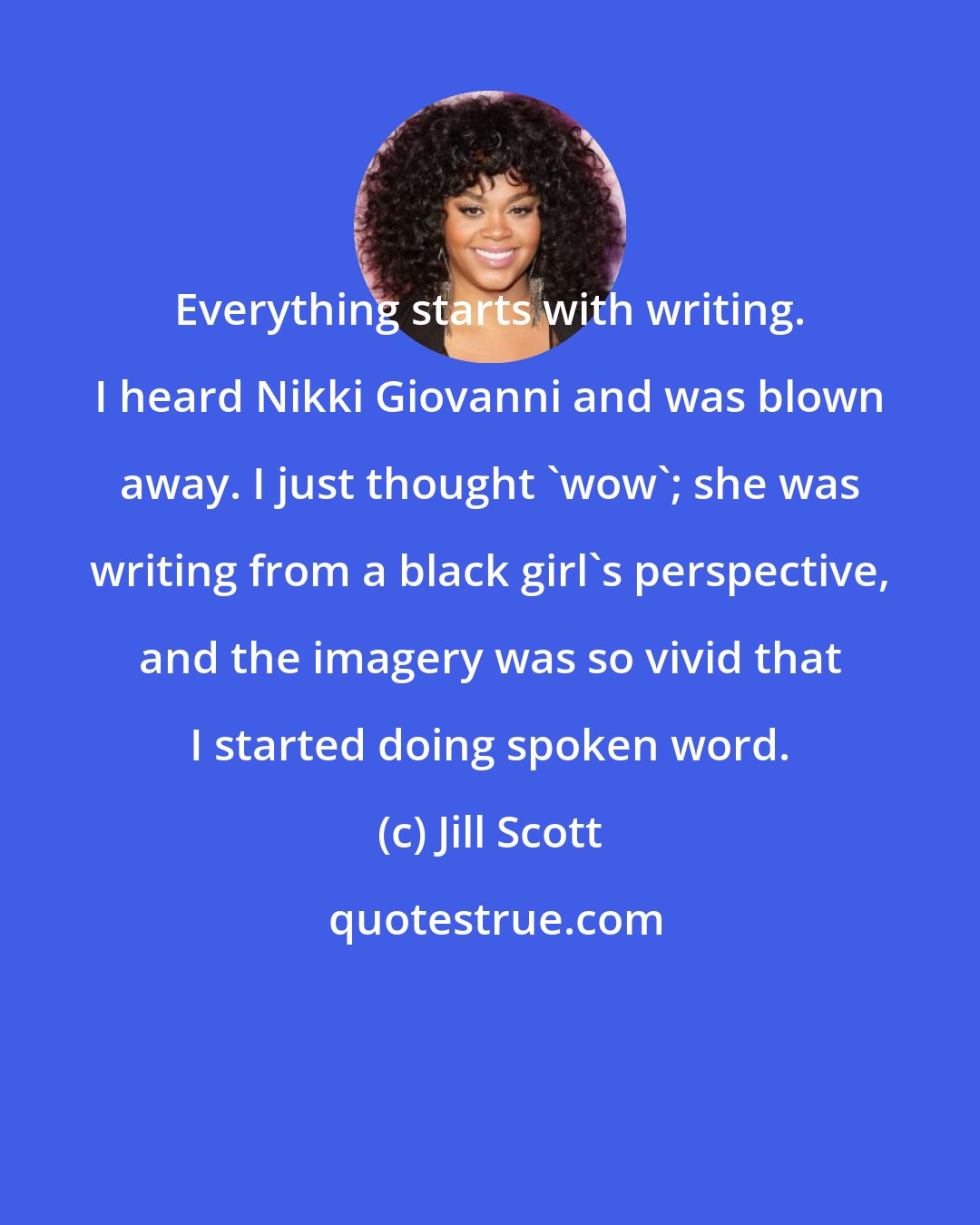 Jill Scott: Everything starts with writing. I heard Nikki Giovanni and was blown away. I just thought 'wow'; she was writing from a black girl's perspective, and the imagery was so vivid that I started doing spoken word.