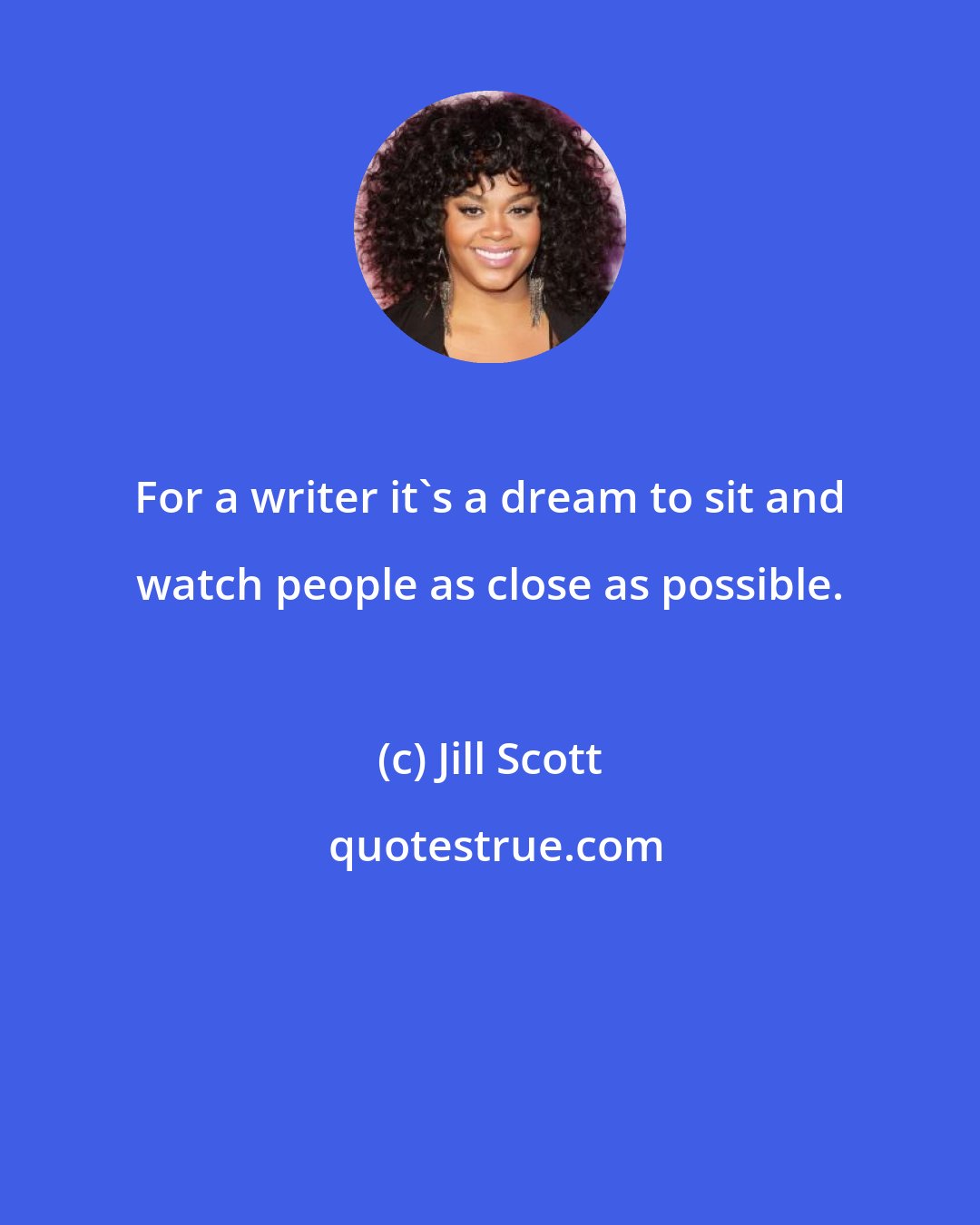 Jill Scott: For a writer it's a dream to sit and watch people as close as possible.