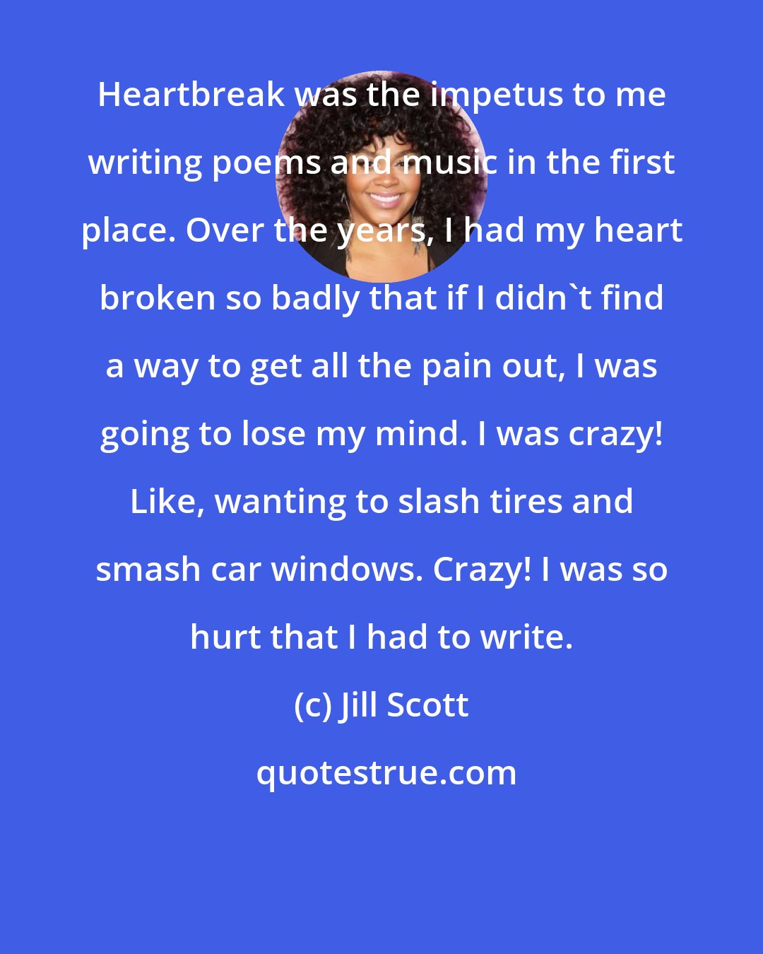 Jill Scott: Heartbreak was the impetus to me writing poems and music in the first place. Over the years, I had my heart broken so badly that if I didn't find a way to get all the pain out, I was going to lose my mind. I was crazy! Like, wanting to slash tires and smash car windows. Crazy! I was so hurt that I had to write.