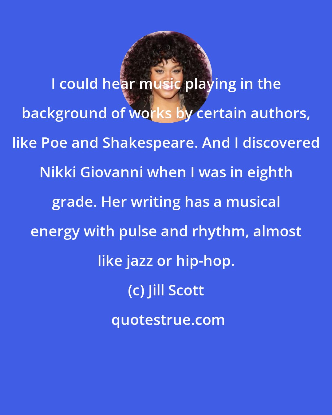 Jill Scott: I could hear music playing in the background of works by certain authors, like Poe and Shakespeare. And I discovered Nikki Giovanni when I was in eighth grade. Her writing has a musical energy with pulse and rhythm, almost like jazz or hip-hop.